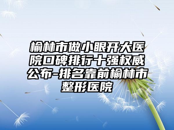 榆林市做小眼开大医院口碑排行十强权威公布-排名靠前榆林市整形医院