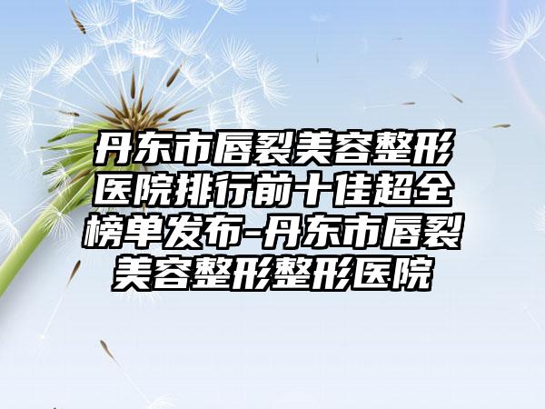 丹东市唇裂美容整形医院排行前十佳超全榜单发布-丹东市唇裂美容整形整形医院