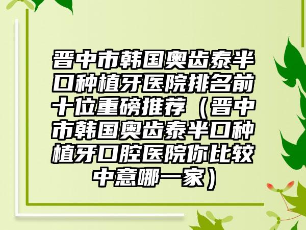 晋中市韩国奥齿泰半口种植牙医院排名前十位重磅推荐（晋中市韩国奥齿泰半口种植牙口腔医院你比较中意哪一家）