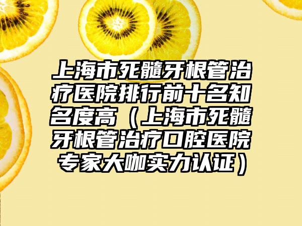 上海市死髓牙根管治疗医院排行前十名有名度高（上海市死髓牙根管治疗口腔医院骨干医生大咖实力认证）