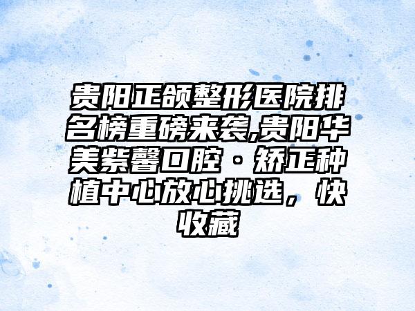 贵阳正颌整形医院排名榜重磅来袭,贵阳华美紫馨口腔·矫正种植中心放心挑选，快收藏