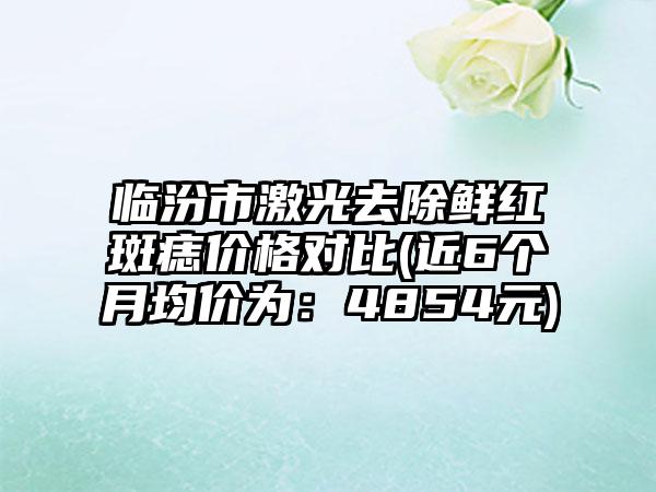 临汾市激光去除鲜红斑痣价格对比(近6个月均价为：4854元)