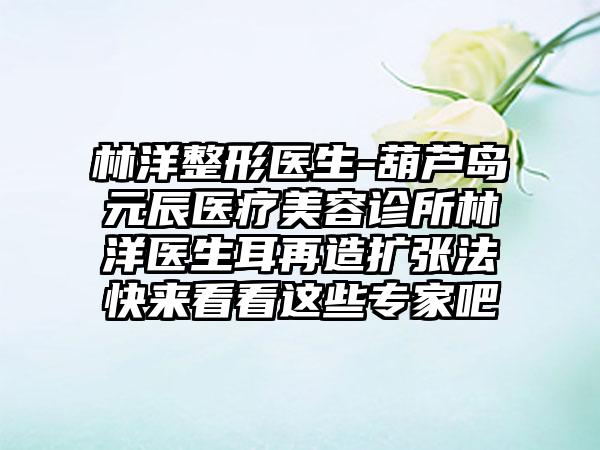 林洋整形医生-葫芦岛元辰医疗美容诊所林洋医生耳再造扩张法快来看看这些骨干医生吧