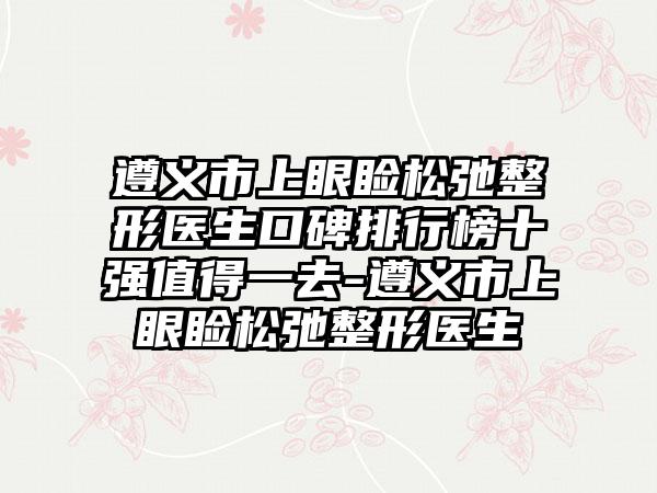 遵义市上眼睑松弛整形医生口碑排行榜十强值得一去-遵义市上眼睑松弛整形医生