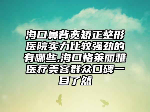 海口鼻背宽矫正整形医院实力比较强劲的有哪些,海口格莱丽雅医疗美容群众口碑一目了然