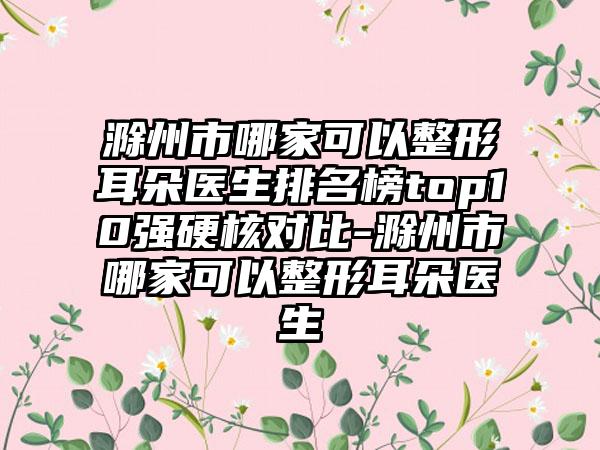 滁州市哪家可以整形耳朵医生排名榜top10强硬核对比-滁州市哪家可以整形耳朵医生