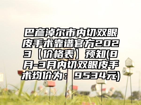 巴彦淖尔市内切双眼皮手术靠谱官方2023【价格表】预知(8月-3月内切双眼皮手术均价为：9534元)