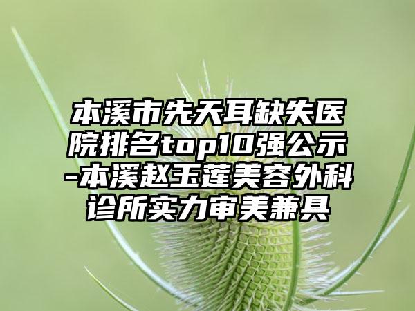 本溪市先天耳缺失医院排名top10强公示-本溪赵玉莲美容外科诊所实力审美兼具