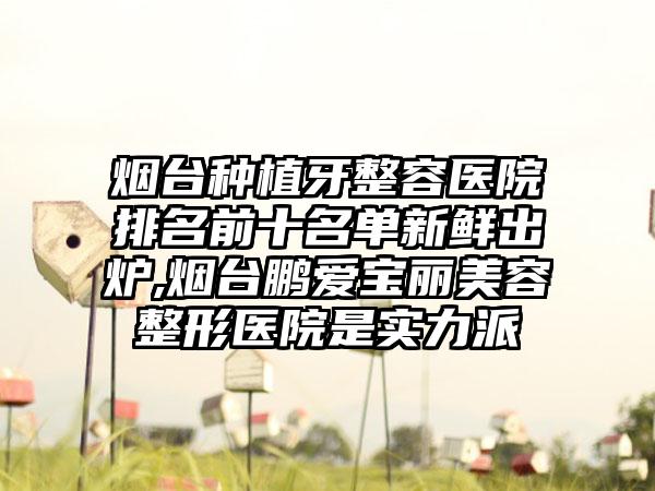 烟台种植牙整容医院排名前十名单新鲜出炉,烟台鹏爱宝丽美容整形医院是实力派