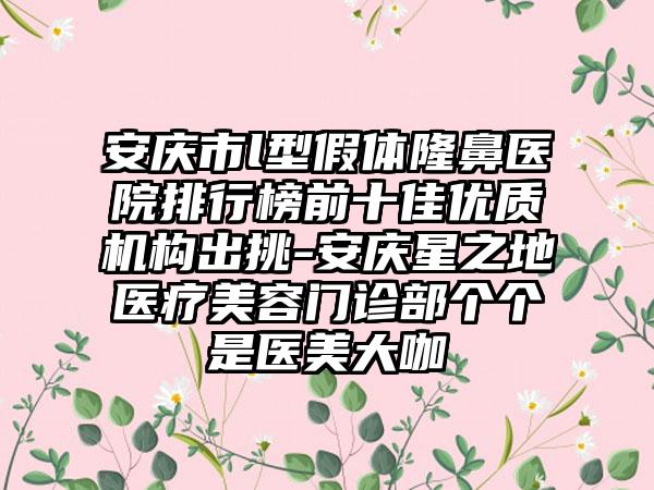 安庆市l型假体隆鼻医院排行榜前十佳优质机构出挑-安庆星之地医疗美容门诊部个个是医美大咖