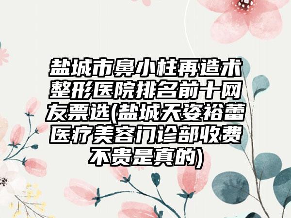 盐城市鼻小柱再造术整形医院排名前十网友票选(盐城天姿裕蕾医疗美容门诊部收费不贵是真的)