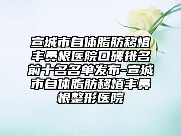 宣城市自体脂肪移植丰鼻根医院口碑排名前十名名单发布-宣城市自体脂肪移植丰鼻根整形医院