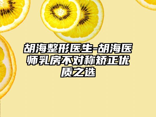 胡海整形医生-胡海医师乳房不对称矫正优质之选