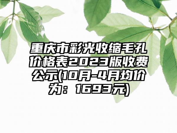 重庆市彩光收缩毛孔价格表2023版收费公示(10月-4月均价为：1693元)