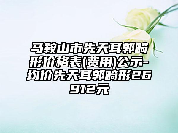 马鞍山市先天耳郭畸形价格表(费用)公示-均价先天耳郭畸形26912元