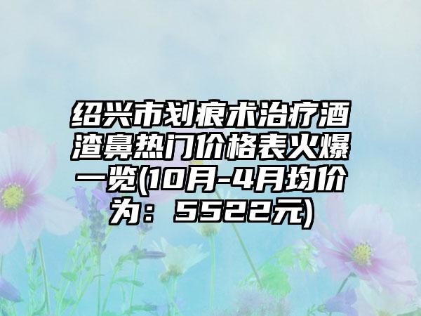 绍兴市划痕术治疗酒渣鼻热门价格表火爆一览(10月-4月均价为：5522元)