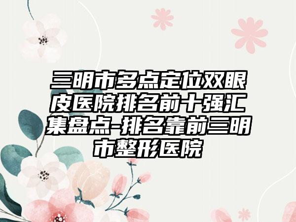 三明市多点定位双眼皮医院排名前十强汇集盘点-排名靠前三明市整形医院