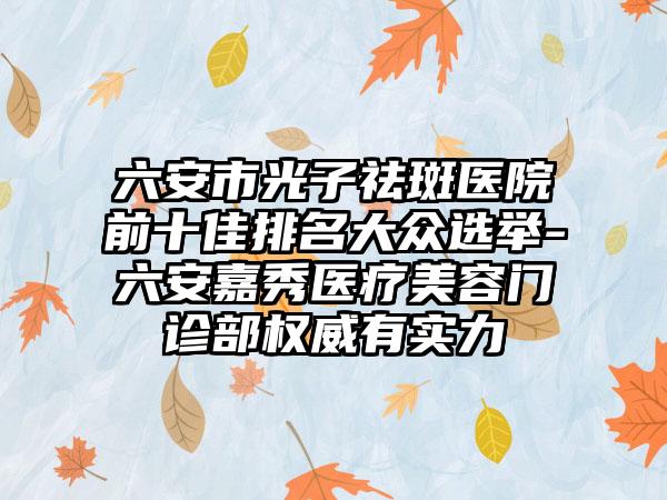 六安市光子祛斑医院前十佳排名大众选举-六安嘉秀医疗美容门诊部权威有实力