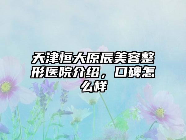 天津恒大原辰美容整形医院介绍，口碑怎么样