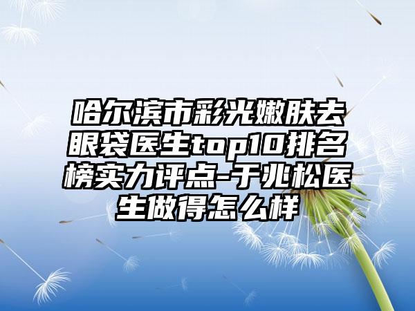 哈尔滨市彩光嫩肤去眼袋医生top10排名榜实力评点-于兆松医生做得怎么样