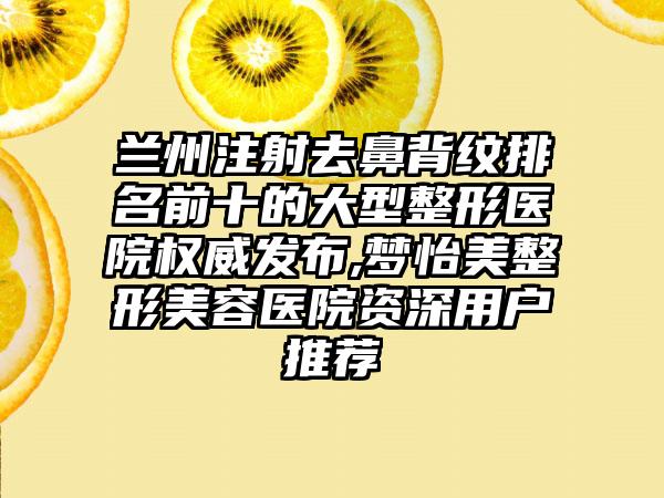 兰州注射去鼻背纹排名前十的大型整形医院权威发布,梦怡美整形美容医院资深用户推荐