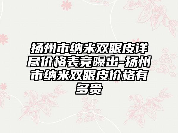 扬州市纳米双眼皮详尽价格表竟曝出-扬州市纳米双眼皮价格有多贵