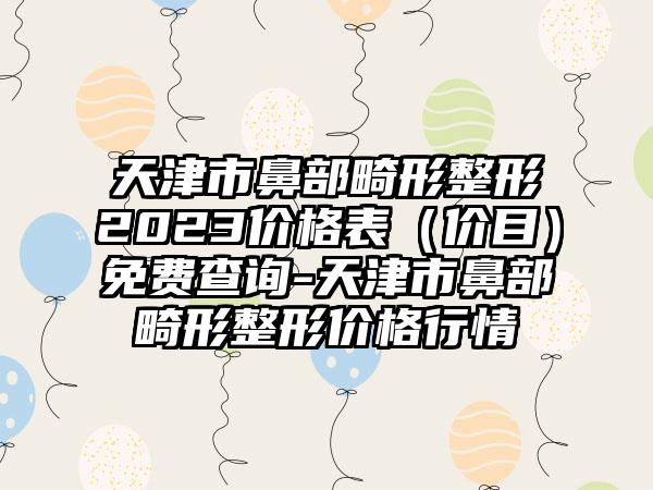 天津市鼻部畸形整形2023价格表（价目）免费查询-天津市鼻部畸形整形价格行情