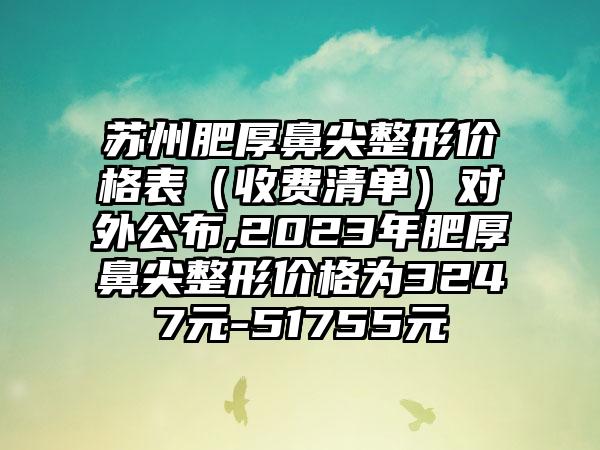 苏州肥厚鼻尖整形价格表（收费清单）对外公布,2023年肥厚鼻尖整形价格为3247元-51755元