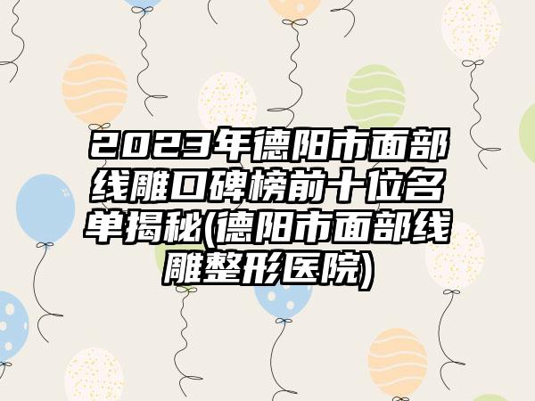 2023年德阳市面部线雕口碑榜前十位名单揭秘(德阳市面部线雕整形医院)