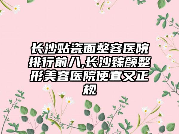 长沙贴瓷面整容医院排行前八,长沙臻颜整形美容医院便宜又正规