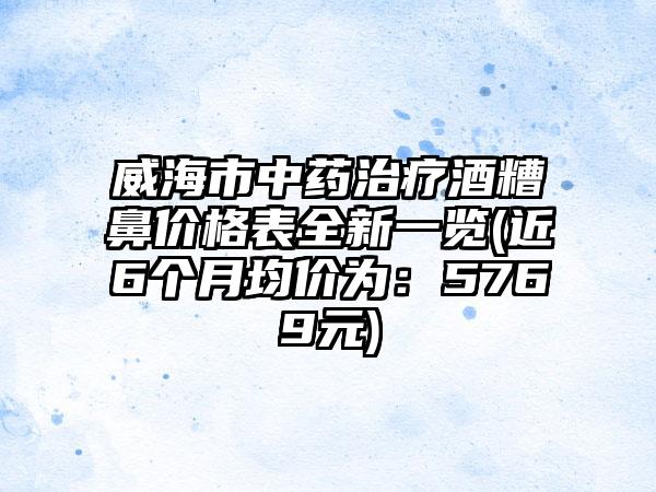 威海市中药治疗酒糟鼻价格表全新一览(近6个月均价为：5769元)