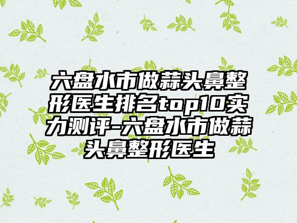 六盘水市做蒜头鼻整形医生排名top10实力测评-六盘水市做蒜头鼻整形医生