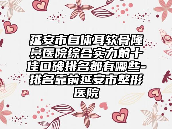 延安市自体耳软骨隆鼻医院综合实力前十佳口碑排名都有哪些-排名靠前延安市整形医院