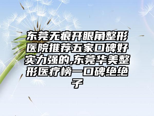 东莞无痕开眼角整形医院推荐五家口碑好实力强的,东莞华美整形医疗榜一口碑绝绝子