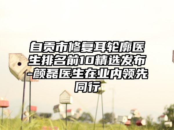 自贡市修复耳轮廓医生排名前10精选发布-颜磊医生在业内领跑同行