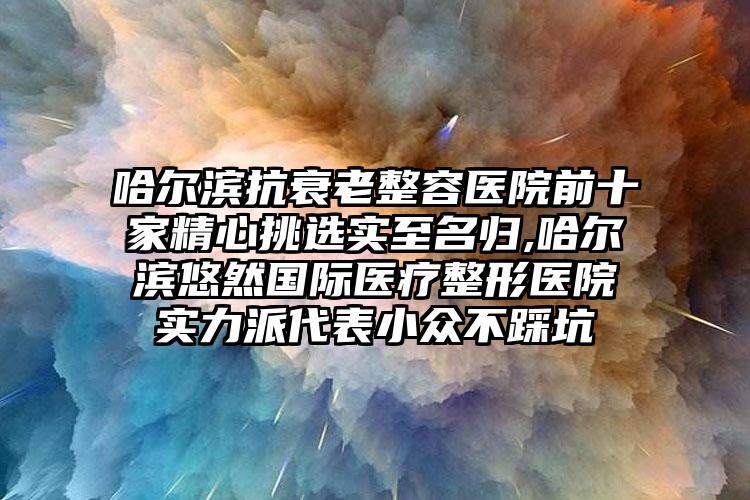 哈尔滨抗衰老整容医院前十家精心挑选实至名归,哈尔滨悠然国际医疗整形医院实力派代表小众不踩坑