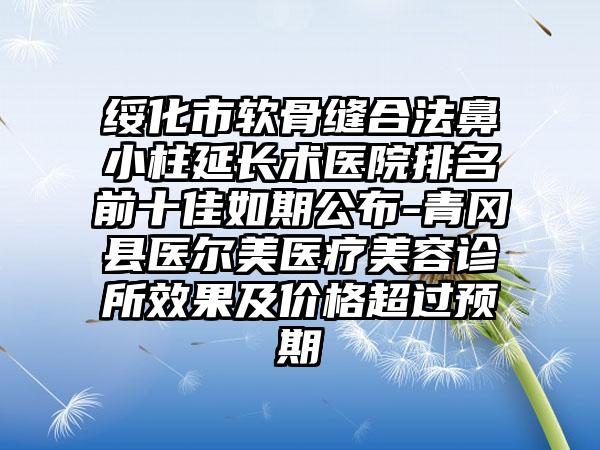 绥化市软骨缝合法鼻小柱延长术医院排名前十佳如期公布-青冈县医尔美医疗美容诊所成果及价格超过预期