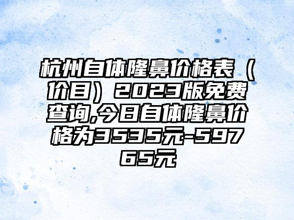 杭州自体隆鼻价格表（价目）2023版免费查询,今日自体隆鼻价格为3535元-59765元