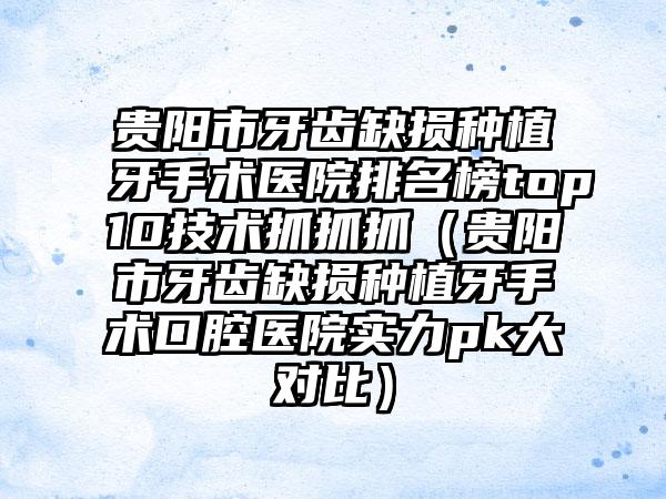 贵阳市牙齿缺损种植牙手术医院排名榜top10技术抓抓抓（贵阳市牙齿缺损种植牙手术口腔医院实力pk大对比）