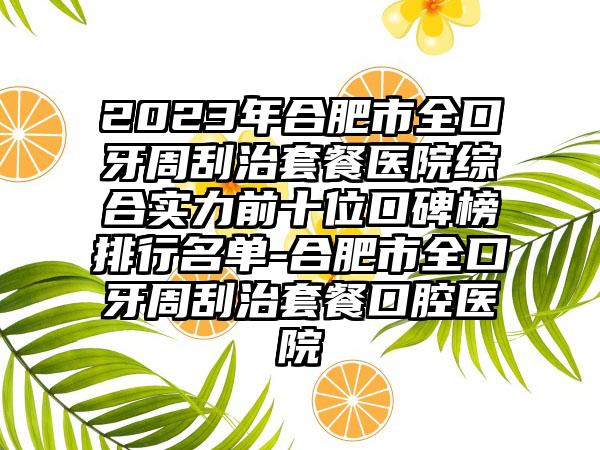 2023年合肥市全口牙周刮治套餐医院综合实力前十位口碑榜排行名单-合肥市全口牙周刮治套餐口腔医院