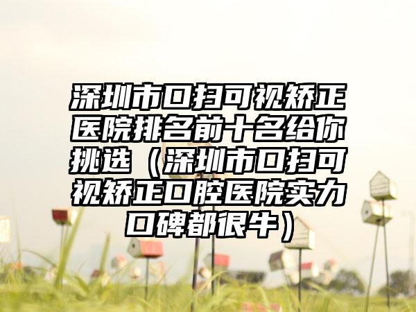 深圳市口扫可视矫正医院排名前十名给你挑选（深圳市口扫可视矫正口腔医院实力口碑都很牛）