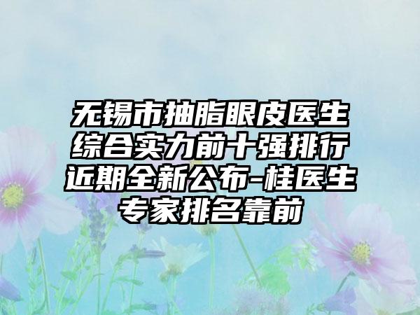 无锡市抽脂眼皮医生综合实力前十强排行近期全新公布-桂医生骨干医生排名靠前