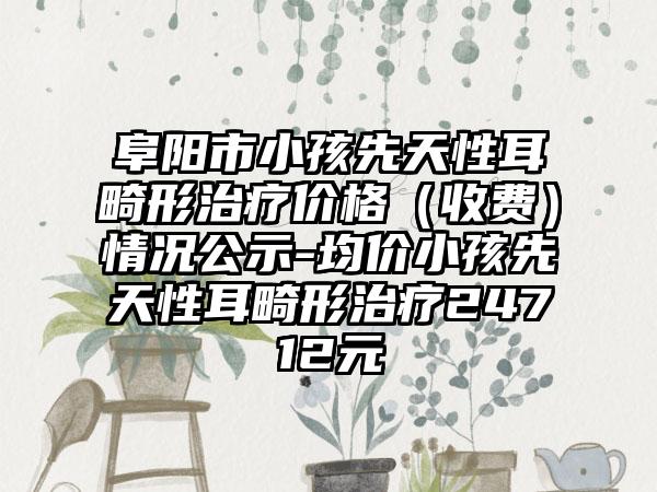 阜阳市小孩先天性耳畸形治疗价格（收费）情况公示-均价小孩先天性耳畸形治疗24712元