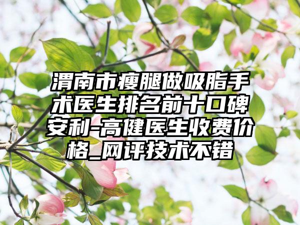 渭南市瘦腿做吸脂手术医生排名前十口碑安利-高健医生收费价格_网评技术不错