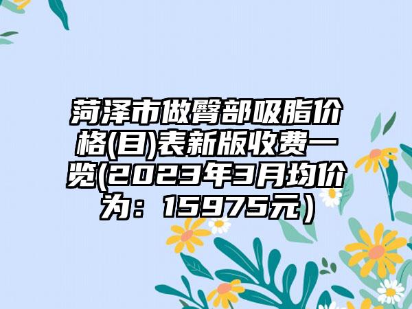菏泽市做臀部吸脂价格(目)表新版收费一览(2023年3月均价为：15975元）