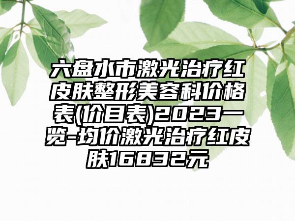 六盘水市激光治疗红皮肤整形美容科价格表(价目表)2023一览-均价激光治疗红皮肤16832元