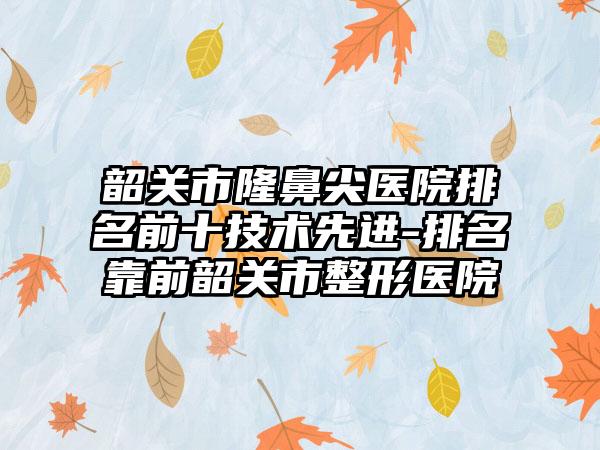 韶关市隆鼻尖医院排名前十技术较好-排名靠前韶关市整形医院
