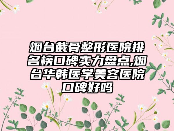 烟台截骨整形医院排名榜口碑实力盘点,烟台华韩医学美容医院口碑好吗