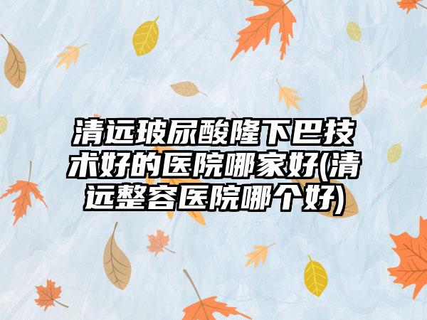 清远玻尿酸隆下巴技术好的医院哪家好(清远整容医院哪个好)