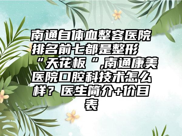 南通自体血整容医院排名前七都是整形“天花板“,南通康美医院口腔科技术怎么样？医生简介+价目表